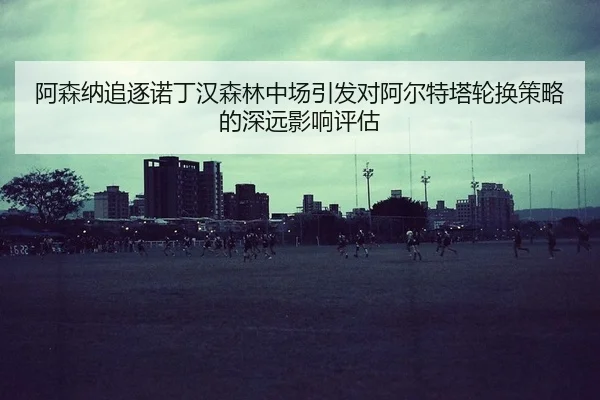 阿森纳追逐诺丁汉森林中场引发对阿尔特塔轮换策略的深远影响评估